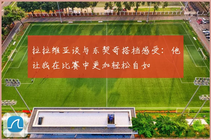 拉拉维亚谈与东契奇搭档感受：他让我在比赛中更加轻松自如