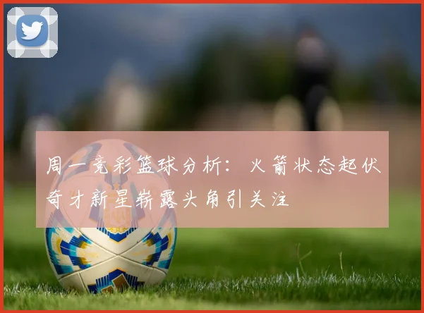 周一竞彩篮球分析：火箭状态起伏奇才新星崭露头角引关注
