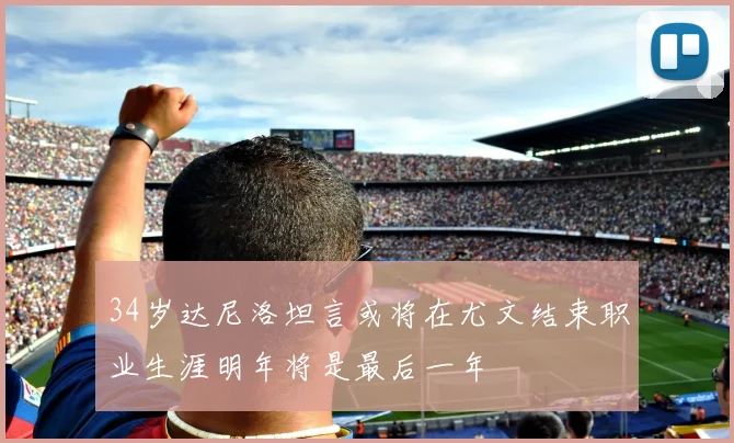 34岁达尼洛坦言或将在尤文结束职业生涯明年将是最后一年