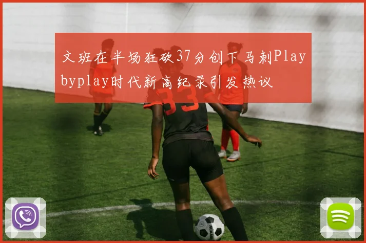 文班在半场狂砍37分创下马刺Playbyplay时代新高纪录引发热议