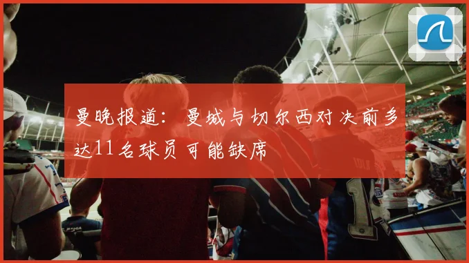 曼晚报道：曼城与切尔西对决前多达11名球员可能缺席