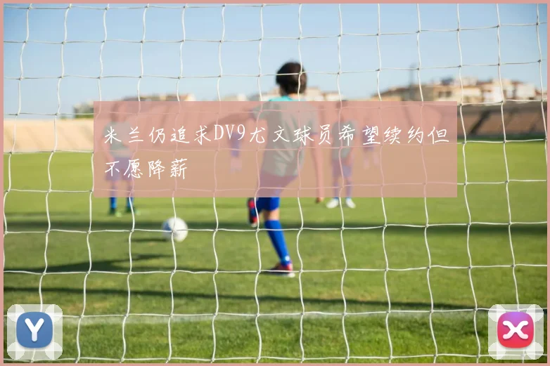 米兰仍追求DV9尤文球员希望续约但不愿降薪