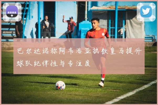 巴尔达诺称阿韦洛亚执教皇马提升球队纪律性与专注度