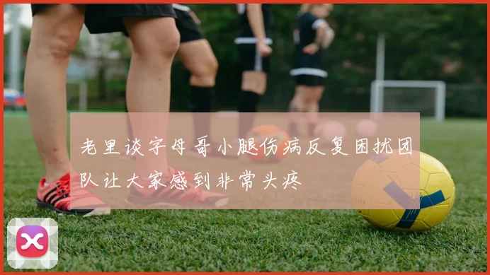 老里谈字母哥小腿伤病反复困扰团队让大家感到非常头疼