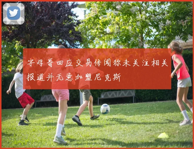 字母哥回应交易传闻称未关注相关报道并无意加盟尼克斯