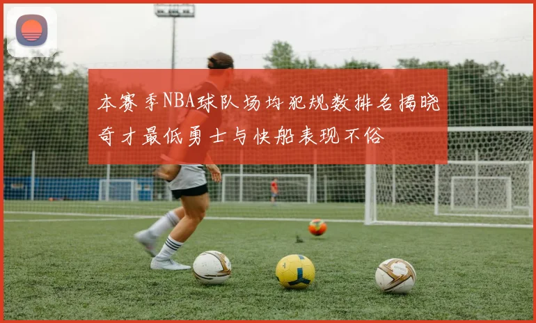 本赛季NBA球队场均犯规数排名揭晓奇才最低勇士与快船表现不俗