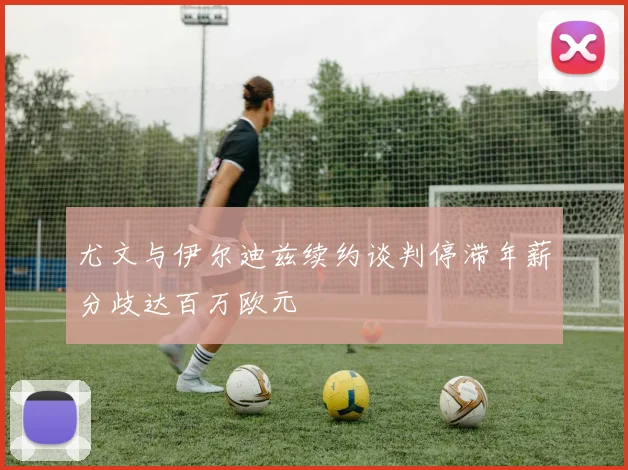 尤文与伊尔迪兹续约谈判停滞年薪分歧达百万欧元