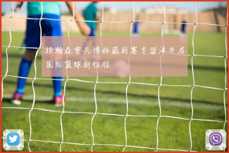 杨瀚森曾凡博林葳新赛季留洋开启国际篮球新征程