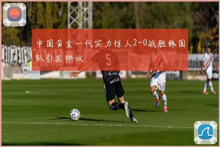 中国黄金一代实力惊人2-0战胜韩国队引发热议