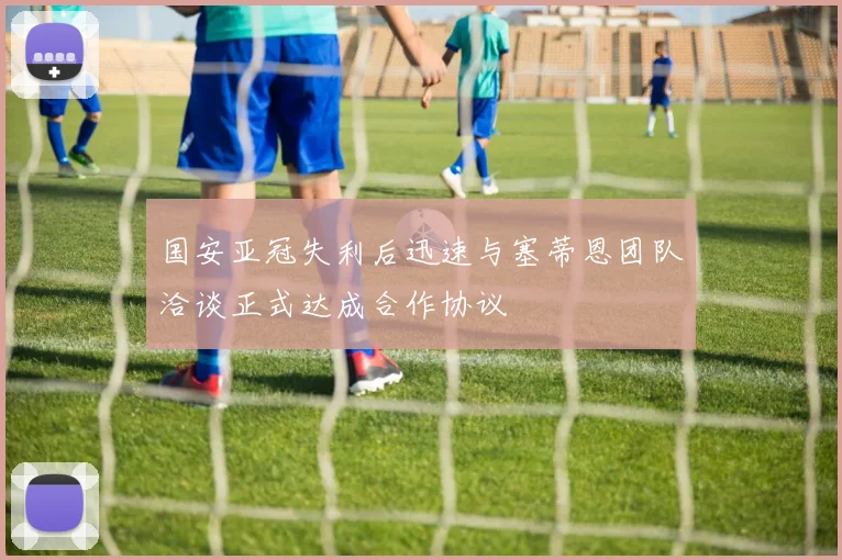国安亚冠失利后迅速与塞蒂恩团队洽谈正式达成合作协议