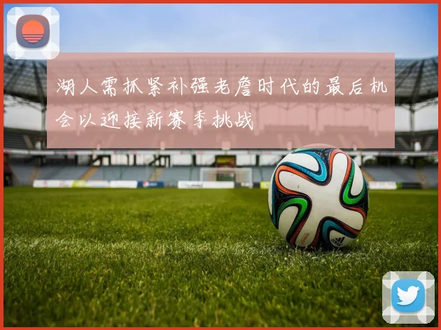 湖人需抓紧补强老詹时代的最后机会以迎接新赛季挑战