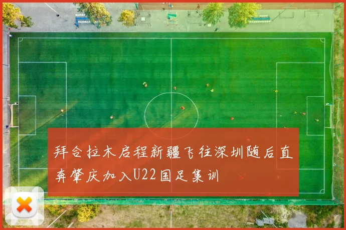 拜合拉木启程新疆飞往深圳随后直奔肇庆加入U22国足集训