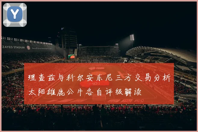 理查兹与科尔安东尼三方交易分析太阳雄鹿公牛各自评级解读