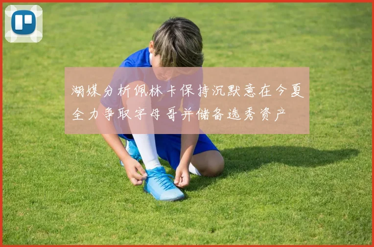 湖媒分析佩林卡保持沉默意在今夏全力争取字母哥并储备选秀资产