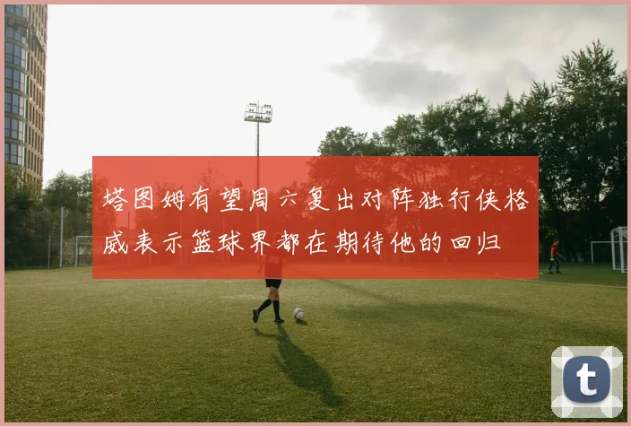 塔图姆有望周六复出对阵独行侠格威表示篮球界都在期待他的回归