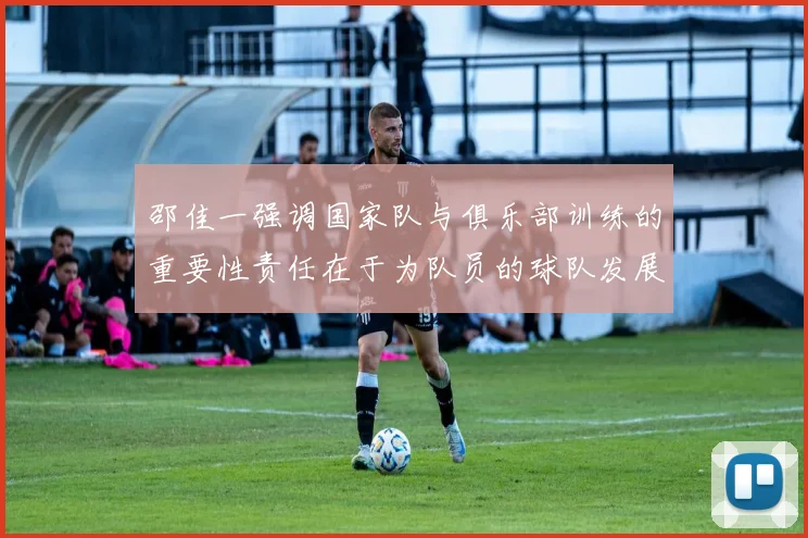 邵佳一强调国家队与俱乐部训练的重要性责任在于为队员的球队发展贡献力量