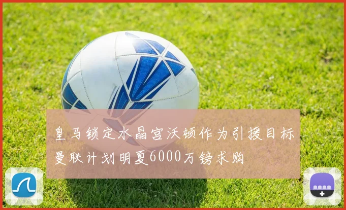 皇马锁定水晶宫沃顿作为引援目标曼联计划明夏6000万镑求购