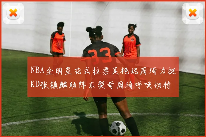 NBA全明星花式拉票吴艳妮周琦力挺KD张镇麟助阵东契奇周琦呼唤切特共襄盛举