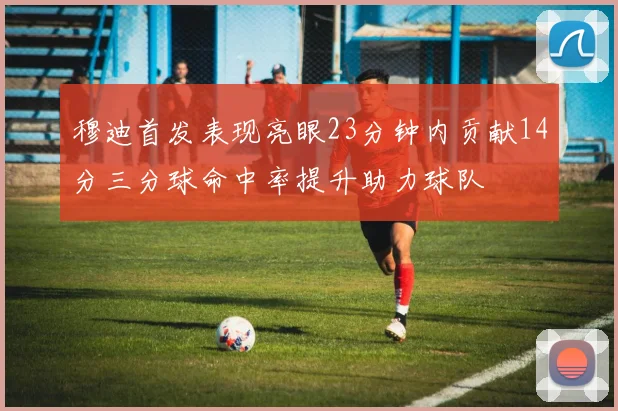 穆迪首发表现亮眼23分钟内贡献14分三分球命中率提升助力球队