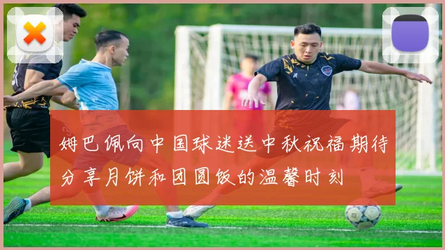 姆巴佩向中国球迷送中秋祝福期待分享月饼和团圆饭的温馨时刻