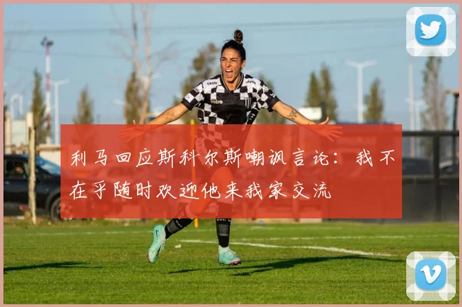 利马回应斯科尔斯嘲讽言论：我不在乎随时欢迎他来我家交流