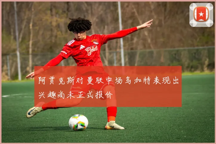 阿贾克斯对曼联中场乌加特表现出兴趣尚未正式报价
