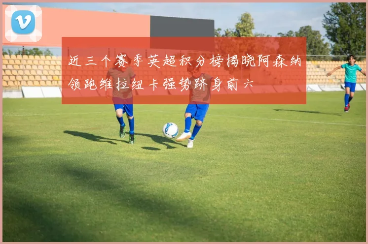 近三个赛季英超积分榜揭晓阿森纳领跑维拉纽卡强势跻身前六