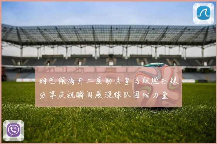 姆巴佩梅开二度助力皇马取胜社媒分享庆祝瞬间展现球队团结力量