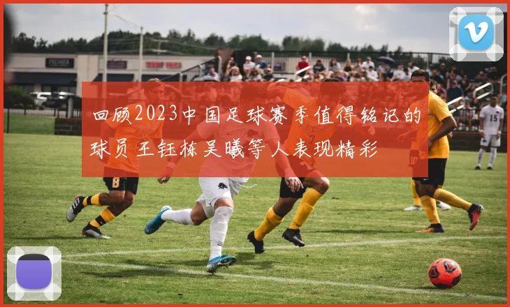 回顾2023中国足球赛季值得铭记的球员王钰栋吴曦等人表现精彩