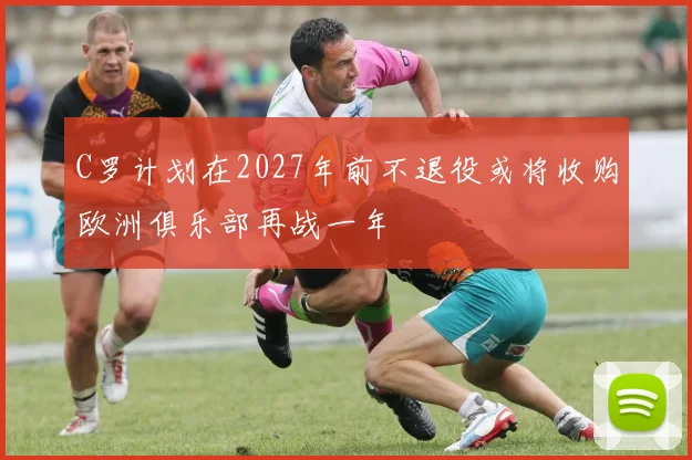 C罗计划在2027年前不退役或将收购欧洲俱乐部再战一年