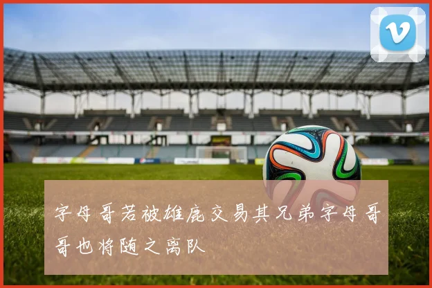 字母哥若被雄鹿交易其兄弟字母哥哥也将随之离队