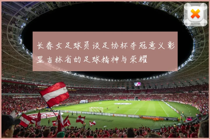 长春女足球员谈足协杯夺冠意义彰显吉林省的足球精神与荣耀