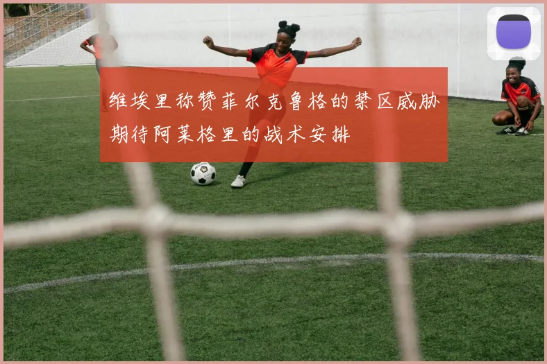 维埃里称赞菲尔克鲁格的禁区威胁期待阿莱格里的战术安排