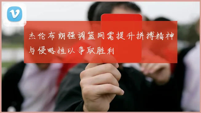 杰伦布朗强调篮网需提升拼搏精神与侵略性以争取胜利