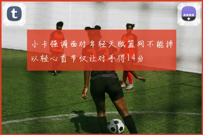 小卡强调面对年轻天赋篮网不能掉以轻心首节仅让对手得14分