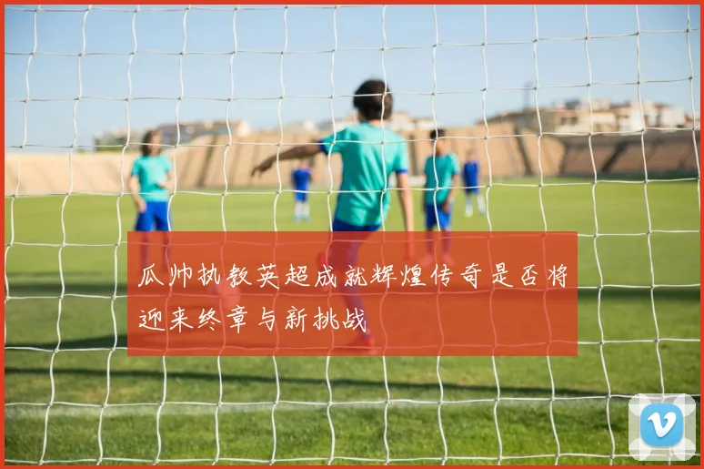 瓜帅执教英超成就辉煌传奇是否将迎来终章与新挑战
