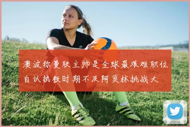 澳波称曼联主帅是全球最艰难职位自认执教时期不及阿莫林挑战大