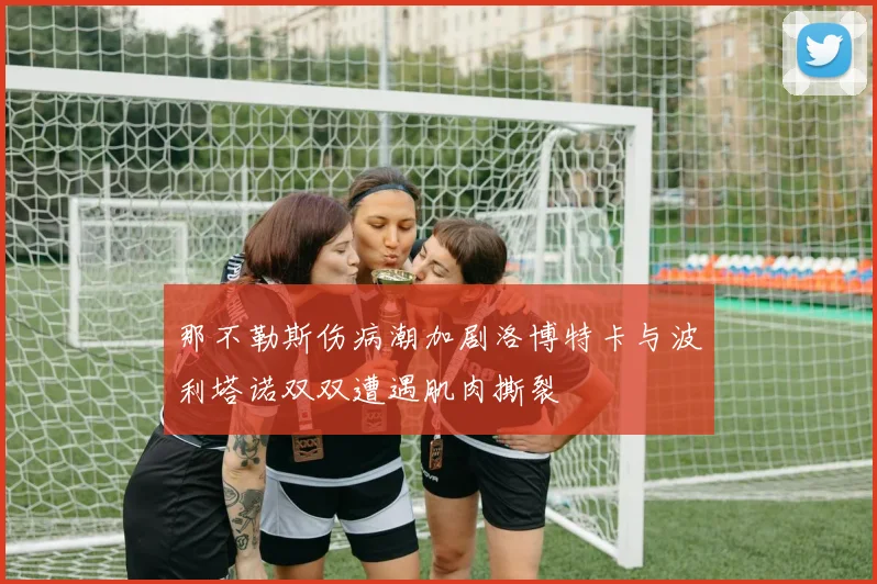 那不勒斯伤病潮加剧洛博特卡与波利塔诺双双遭遇肌肉撕裂