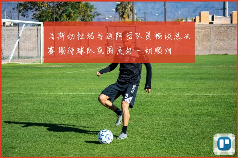 马斯切拉诺与迈阿密队员畅谈总决赛期待球队氛围良好一切顺利