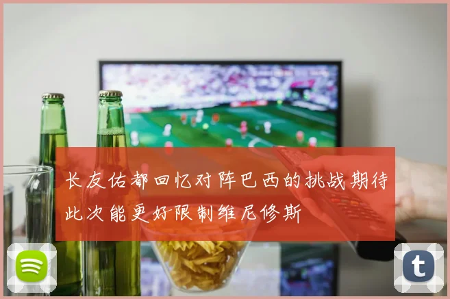 长友佑都回忆对阵巴西的挑战期待此次能更好限制维尼修斯