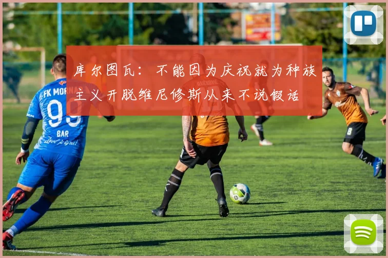 库尔图瓦：不能因为庆祝就为种族主义开脱维尼修斯从来不说假话