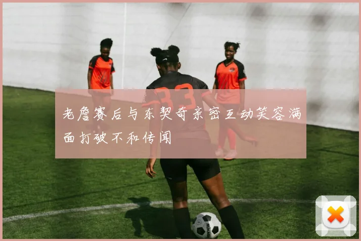 老詹赛后与东契奇亲密互动笑容满面打破不和传闻